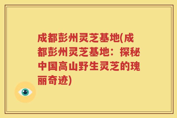 成都彭州灵芝基地(成都彭州灵芝基地：探秘中国高山野生灵芝的瑰丽奇迹)