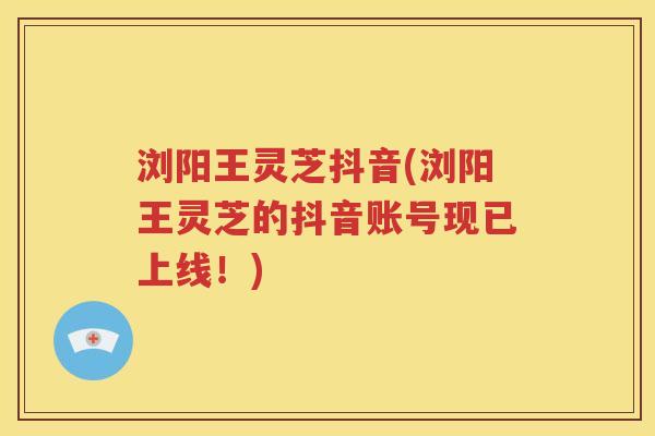 浏阳王灵芝抖音(浏阳王灵芝的抖音账号现已上线！)