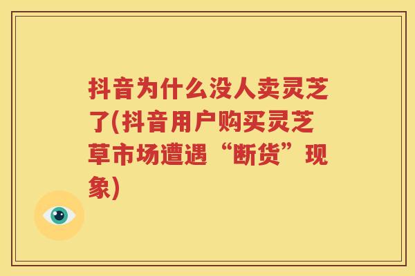 抖音为什么没人卖灵芝了(抖音用户购买灵芝草市场遭遇“断货”现象)