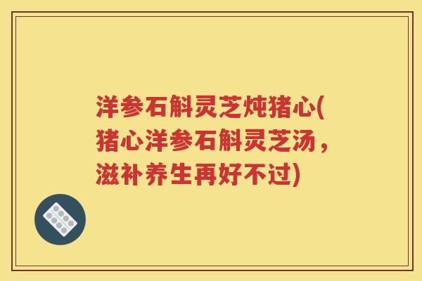 洋参石斛灵芝炖猪心(猪心洋参石斛灵芝汤，滋补养生再好不过)