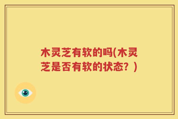 木灵芝有软的吗(木灵芝是否有软的状态？)
