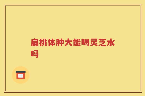 扁桃体肿大能喝灵芝水吗