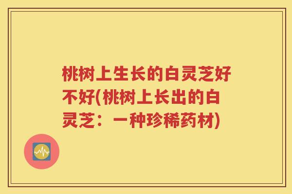 桃树上生长的白灵芝好不好(桃树上长出的白灵芝：一种珍稀药材)