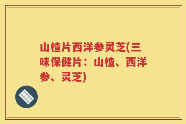 山楂片西洋参灵芝(三味保健片：山楂、西洋参、灵芝)