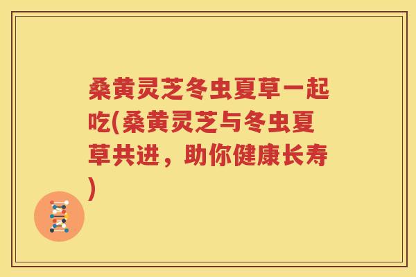 桑黄灵芝冬虫夏草一起吃(桑黄灵芝与冬虫夏草共进，助你健康长寿)