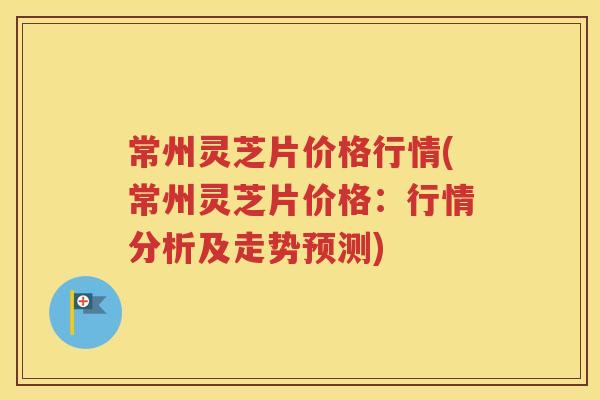 常州灵芝片价格行情(常州灵芝片价格：行情分析及走势预测)