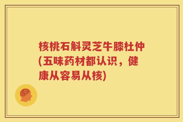核桃石斛灵芝牛膝杜仲(五味药材都认识，健康从容易从核)