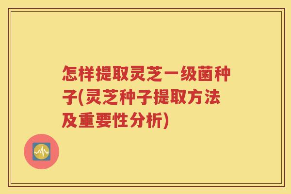 怎样提取灵芝一级菌种子(灵芝种子提取方法及重要性分析)