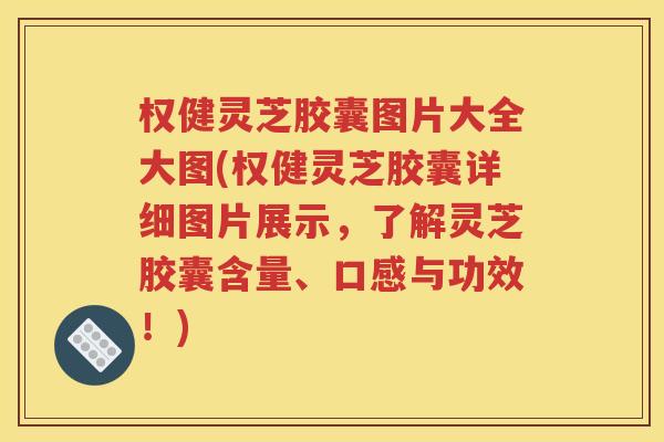 权健灵芝胶囊图片大全大图(权健灵芝胶囊详细图片展示，了解灵芝胶囊含量、口感与功效！)