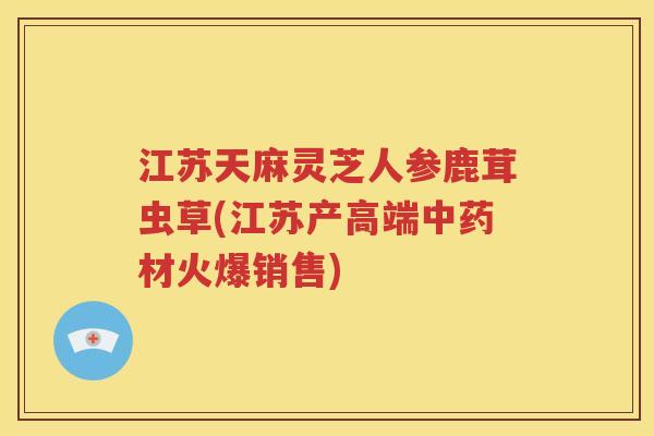江苏天麻灵芝人参鹿茸虫草(江苏产高端中药材火爆销售)