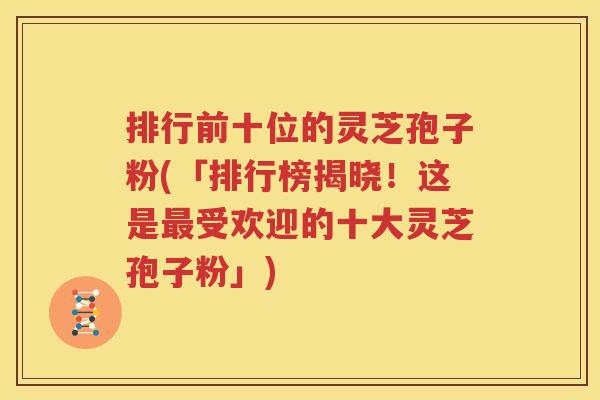 排行前十位的灵芝孢子粉(「排行榜揭晓！这是最受欢迎的十大灵芝孢子粉」)