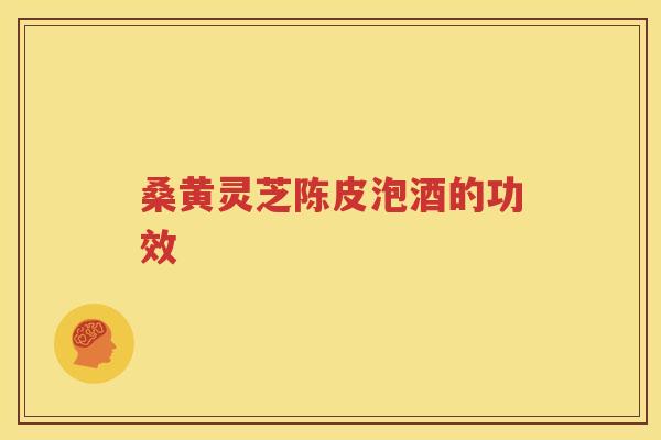 桑黄灵芝陈皮泡酒的功效