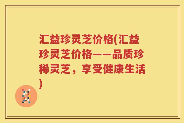 汇益珍灵芝价格(汇益珍灵芝价格——品质珍稀灵芝，享受健康生活)