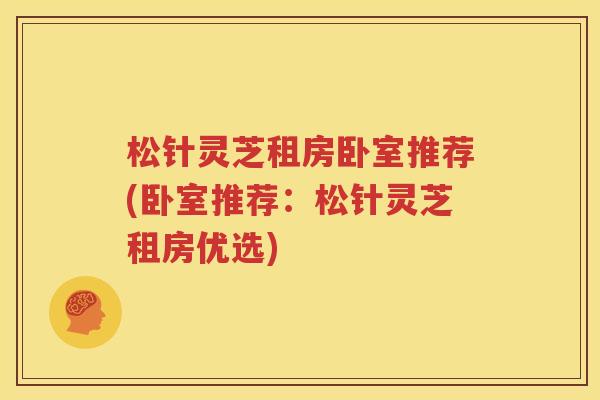 松针灵芝租房卧室推荐(卧室推荐：松针灵芝租房优选)