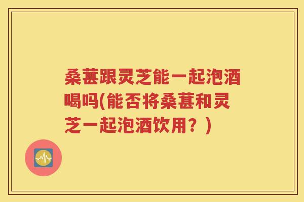 桑葚跟灵芝能一起泡酒喝吗(能否将桑葚和灵芝一起泡酒饮用？)