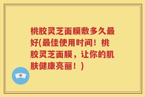 桃胶灵芝面膜敷多久最好(最佳使用时间！桃胶灵芝面膜，让你的肌肤健康亮丽！)