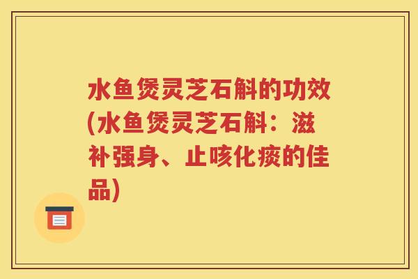 水鱼煲灵芝石斛的功效(水鱼煲灵芝石斛：滋补强身、止咳化痰的佳品)