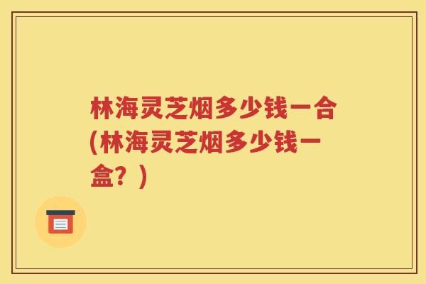 林海灵芝烟多少钱一合(林海灵芝烟多少钱一盒？)