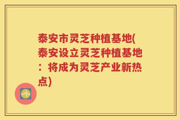 泰安市灵芝种植基地(泰安设立灵芝种植基地：将成为灵芝产业新热点)