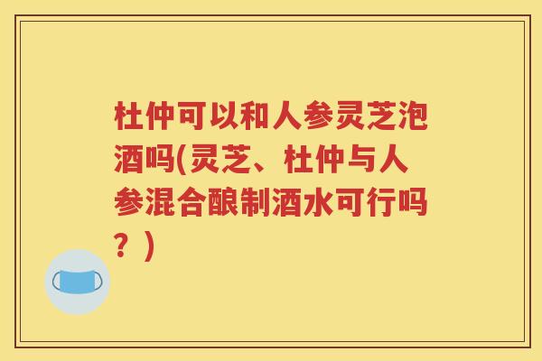杜仲可以和人参灵芝泡酒吗(灵芝、杜仲与人参混合酿制酒水可行吗？)