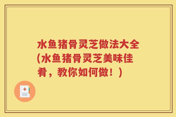 水鱼猪骨灵芝做法大全(水鱼猪骨灵芝美味佳肴，教你如何做！)