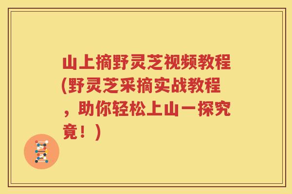 山上摘野灵芝视频教程(野灵芝采摘实战教程，助你轻松上山一探究竟！)