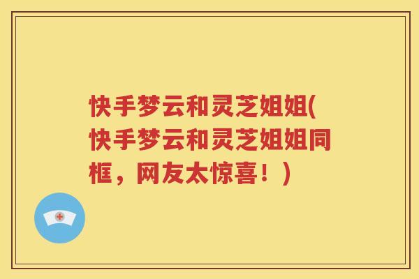 快手梦云和灵芝姐姐(快手梦云和灵芝姐姐同框，网友太惊喜！)