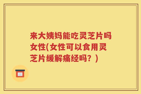 来大姨妈能吃灵芝片吗女性(女性可以食用灵芝片缓解痛经吗？)
