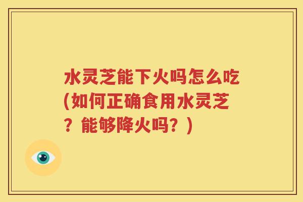 水灵芝能下火吗怎么吃(如何正确食用水灵芝？能够降火吗？)
