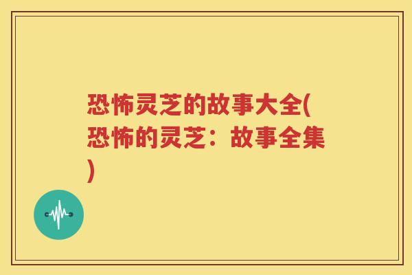 恐怖灵芝的故事大全(恐怖的灵芝：故事全集)