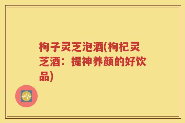 枸子灵芝泡酒(枸杞灵芝酒：提神养颜的好饮品)