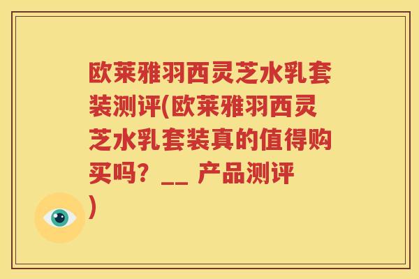 欧莱雅羽西灵芝水乳套装测评(欧莱雅羽西灵芝水乳套装真的值得购买吗？__ 产品测评)