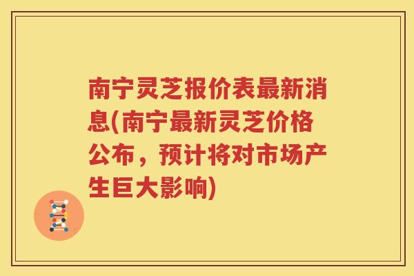 南宁灵芝报价表最新消息(南宁最新灵芝价格公布，预计将对市场产生巨大影响)