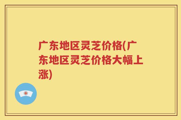 广东地区灵芝价格(广东地区灵芝价格大幅上涨)