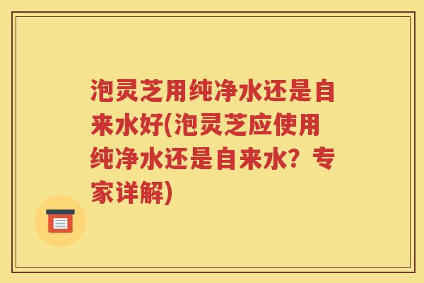 泡灵芝用纯净水还是自来水好(泡灵芝应使用纯净水还是自来水？专家详解)