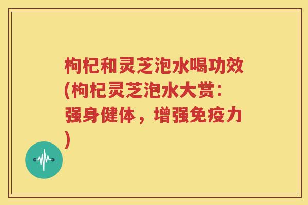 枸杞和灵芝泡水喝功效(枸杞灵芝泡水大赏：强身健体，增强免疫力)