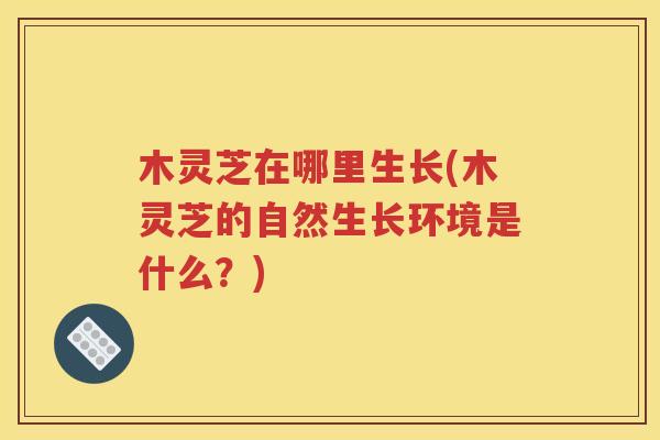 木灵芝在哪里生长(木灵芝的自然生长环境是什么？)