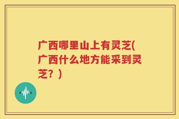 广西哪里山上有灵芝(广西什么地方能采到灵芝？)