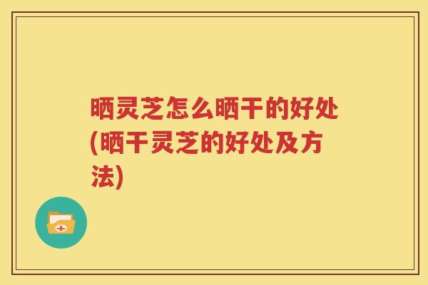 晒灵芝怎么晒干的好处(晒干灵芝的好处及方法)