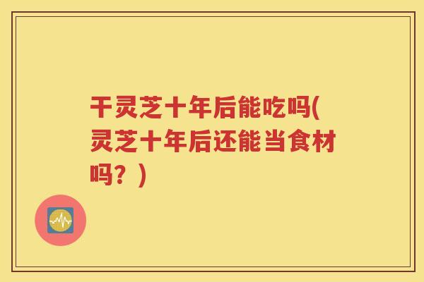 干灵芝十年后能吃吗(灵芝十年后还能当食材吗？)