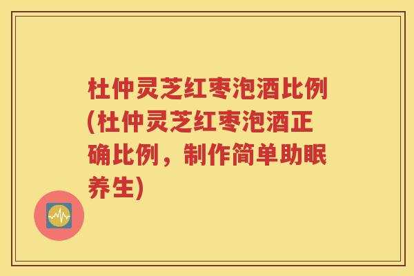 杜仲灵芝红枣泡酒比例(杜仲灵芝红枣泡酒正确比例，制作简单助眠养生)