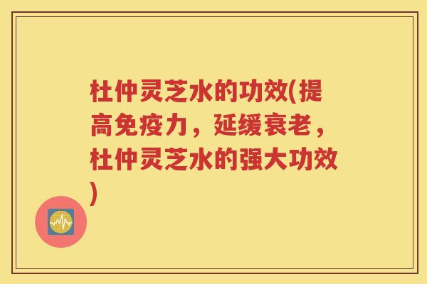 杜仲灵芝水的功效(提高免疫力，延缓衰老，杜仲灵芝水的强大功效)