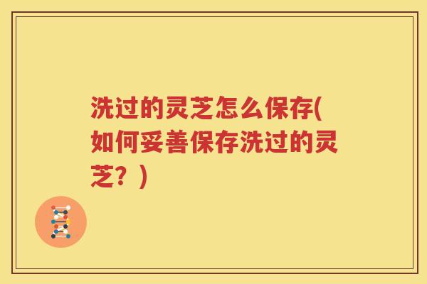 洗过的灵芝怎么保存(如何妥善保存洗过的灵芝？)