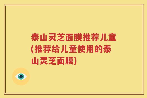 泰山灵芝面膜推荐儿童(推荐给儿童使用的泰山灵芝面膜)