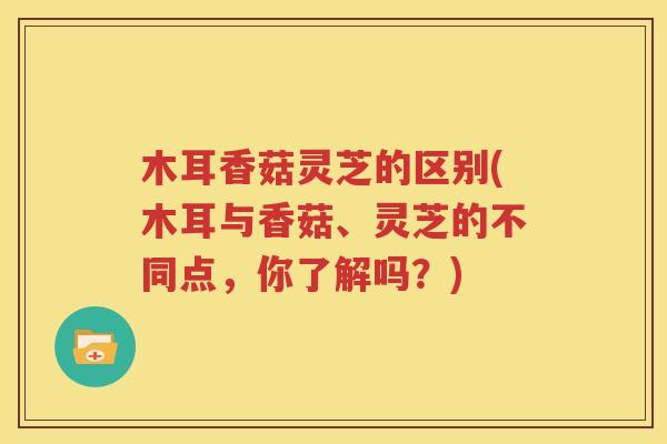 木耳香菇灵芝的区别(木耳与香菇、灵芝的不同点，你了解吗？)