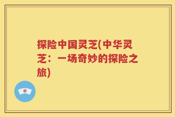 探险中国灵芝(中华灵芝：一场奇妙的探险之旅)
