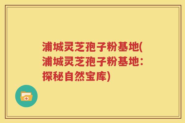 浦城灵芝孢子粉基地(浦城灵芝孢子粉基地：探秘自然宝库)