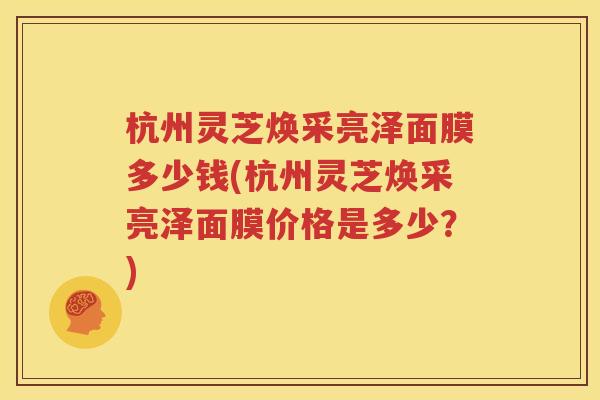 杭州灵芝焕采亮泽面膜多少钱(杭州灵芝焕采亮泽面膜价格是多少？)