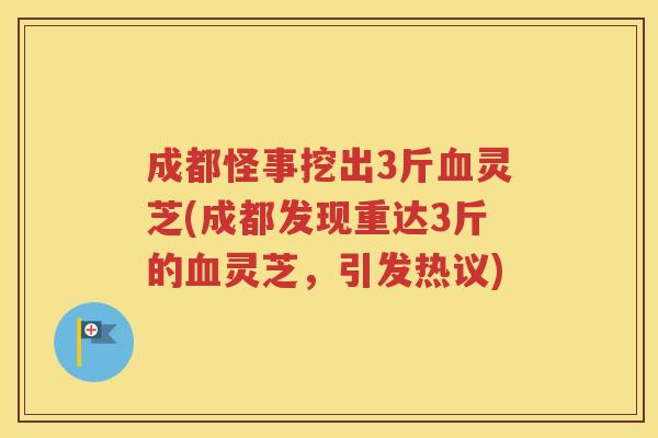 成都怪事挖出3斤血灵芝(成都发现重达3斤的血灵芝，引发热议)