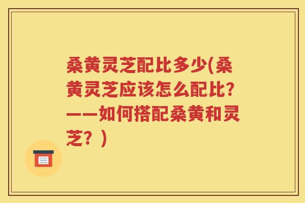 桑黄灵芝配比多少(桑黄灵芝应该怎么配比？——如何搭配桑黄和灵芝？)